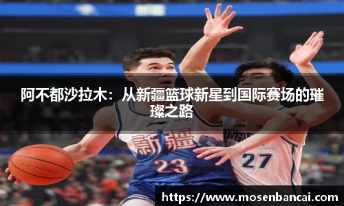 阿不都沙拉木：从新疆篮球新星到国际赛场的璀璨之路